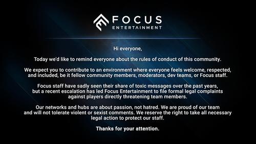 Today, we would like to remind everyone of the rules of conduct in this community. We expect you to contribute to creating an environment where everyone feels welcome and respected, be it other community members, moderators, development teams, or Focus employees. Unfortunately, Focus Entertainment employees have repeatedly encountered abusive messages in recent years, but the recent escalation of the situation has led Focus Entertainment to file official legal complaints against players directly threatening team members. Our social networks and communities are based on enthusiasm, not hatred. We are proud of our team and will not tolerate aggressive or sexist remarks. We reserve the right to take all necessary legal actions to protect our employees.